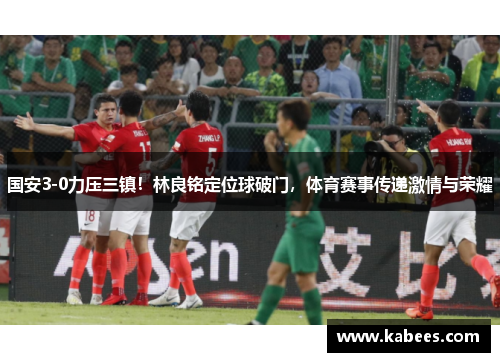 国安3-0力压三镇！林良铭定位球破门，体育赛事传递激情与荣耀